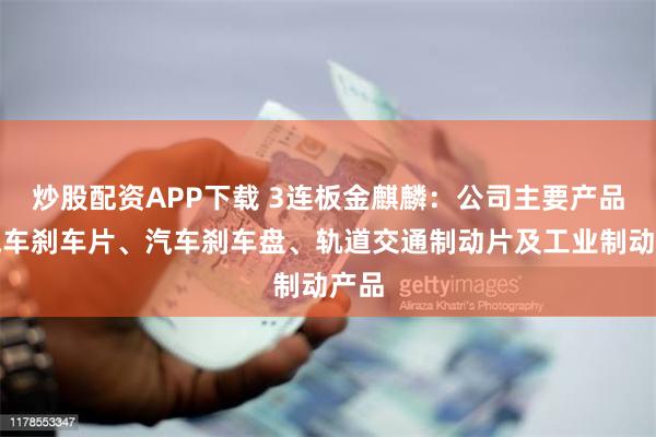 炒股配资APP下载 3连板金麒麟：公司主要产品为汽车刹车片、汽车刹车盘、轨道交通制动片及工业制动产品