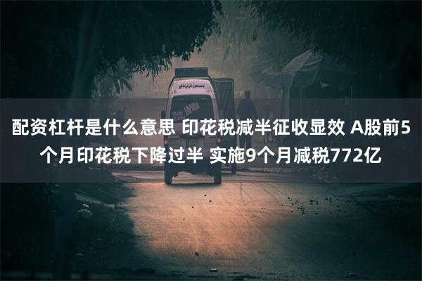 配资杠杆是什么意思 印花税减半征收显效 A股前5个月印花税下降过半 实施9个月减税772亿