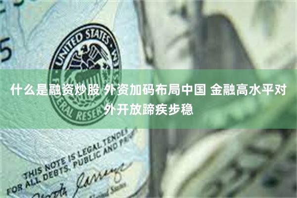 什么是融资炒股 外资加码布局中国 金融高水平对外开放蹄疾步稳