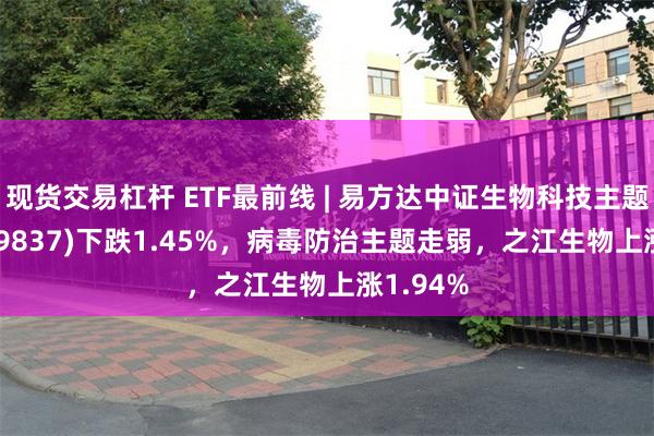 现货交易杠杆 ETF最前线 | 易方达中证生物科技主题ETF(159837)下跌1.45%，病毒防治主题走弱，之江生物上涨1.94%