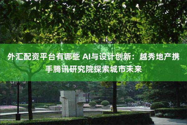 外汇配资平台有哪些 AI与设计创新：越秀地产携手腾讯研究院探索城市未来