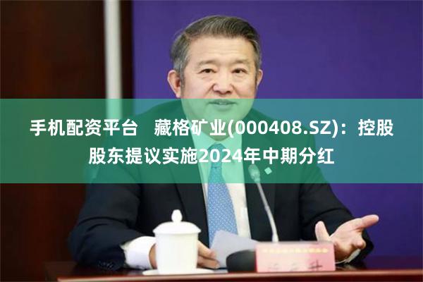 手机配资平台   藏格矿业(000408.SZ)：控股股东提议实施2024年中期分红