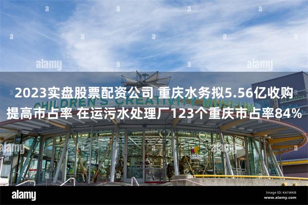 2023实盘股票配资公司 重庆水务拟5.56亿收购提高市占率 在运污水处理厂123个重庆市占率84%