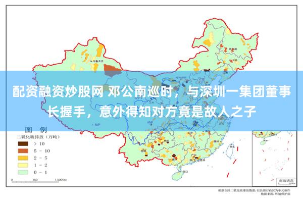 配资融资炒股网 邓公南巡时，与深圳一集团董事长握手，意外得知对方竟是故人之子