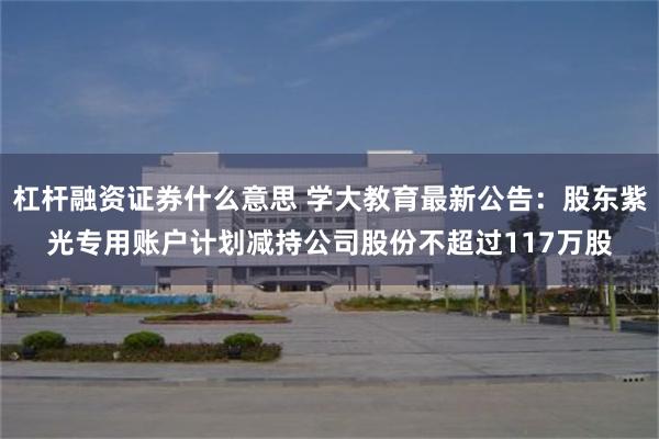 杠杆融资证券什么意思 学大教育最新公告：股东紫光专用账户计划减持公司股份不超过117万股