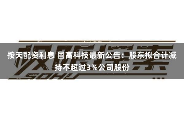 按天配资利息 固高科技最新公告：股东拟合计减持不超过3%公司股份