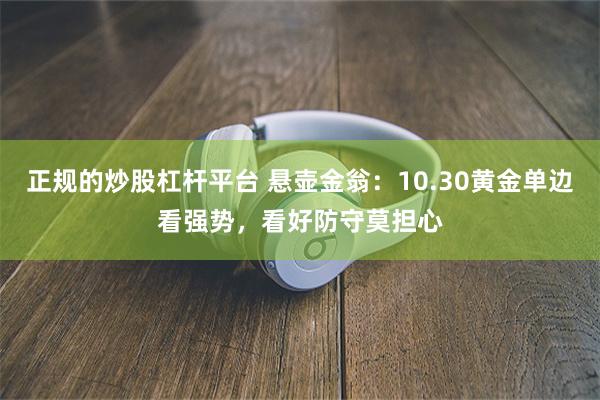 正规的炒股杠杆平台 悬壶金翁：10.30黄金单边看强势，看好防守莫担心