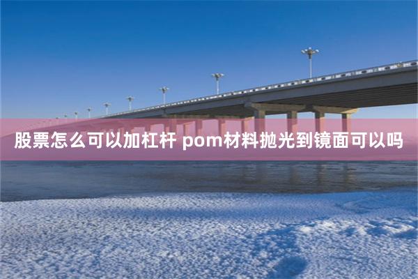 股票怎么可以加杠杆 pom材料抛光到镜面可以吗