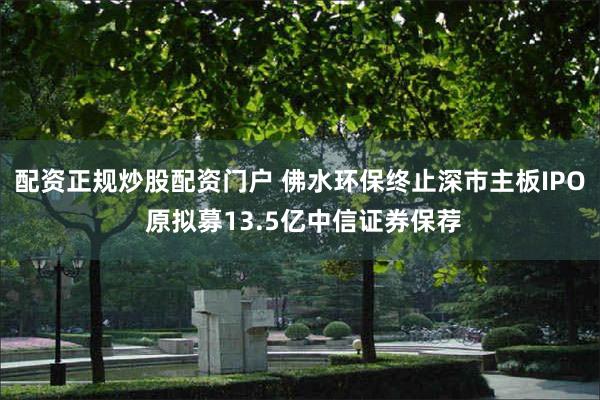 配资正规炒股配资门户 佛水环保终止深市主板IPO 原拟募13.5亿中信证券保荐