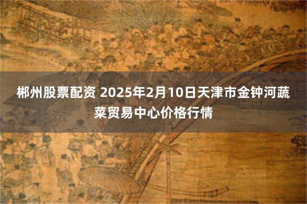 郴州股票配资 2025年2月10日天津市金钟河蔬菜贸易中心价格行情