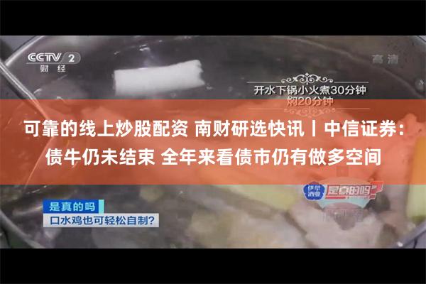 可靠的线上炒股配资 南财研选快讯丨中信证券：债牛仍未结束 全年来看债市仍有做多空间