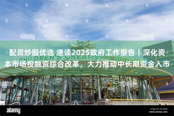 配资炒股优选 速读2025政府工作报告｜深化资本市场投融资综合改革，大力推动中长期资金入市