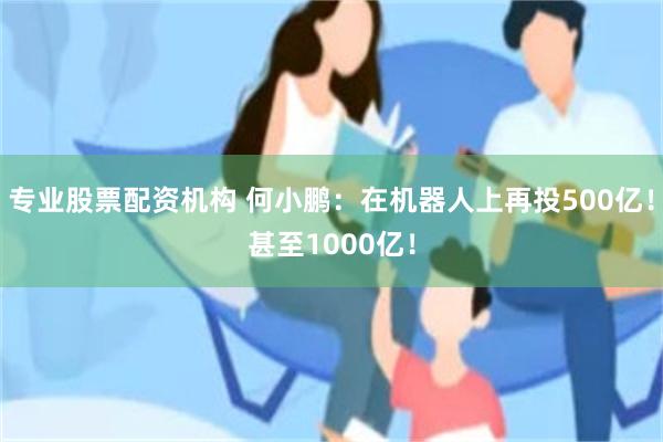 专业股票配资机构 何小鹏：在机器人上再投500亿！甚至1000亿！