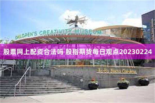 股票网上配资合法吗 股指期货每日观点20230224